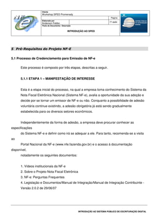 Cliente
Workshop SPED Promenady
Página
Elaborado por
Anderson Febbo
77 de84
Título do Documento / Descrição
INTRODUÇÃO AO SPED
INTRODUÇÃO AO SISTEMA PÚBLICO DE ESCRITURAÇÃO DIGITAL
5 Pré-Requisitos do Projeto NF-E
5.1 Processo de Credenciamento para Emissão de NF-e
Este processo é composto por três etapas, descritas a seguir.
5.1.1 ETAPA 1 – MANIFESTAÇÃO DE INTERESSE
Esta é a etapa inicial do processo, na qual a empresa toma conhecimento do Sistema da
Nota Fiscal Eletrônica Nacional (Sistema NF-e), avalia a oportunidade da sua adoção e
decide por se tornar um emissor de NF-e ou não. Conquanto a possibilidade de adesão
voluntária continue existindo, a adesão obrigatória já está sendo gradualmente
estabelecida para os diversos setores econômicos.
Independentemente da forma de adesão, a empresa deve procurar conhecer as
especificações
do Sistema NF-e e definir como irá se adequar a ele. Para tanto, recomenda-se a visita
ao
Portal Nacional da NF-e (www.nfe.fazenda.gov.br) e o acesso à documentação
disponível,
notadamente os seguintes documentos:
1. Vídeos institucionais da NF-e
2. Sobre o Projeto Nota Fiscal Eletrônica
3. NF-e: Perguntas Frequentes
4. Legislação e Documentos/Manual de Integração/Manual de Integração Contribuinte -
Versão 2.0.2 de 29/06/07
 