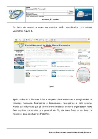 Cliente
Workshop SPED Promenady
Página
Elaborado por
Anderson Febbo
78 de84
Título do Documento / Descrição
INTRODUÇÃO AO SPED
INTRODUÇÃO AO SISTEMA PÚBLICO DE ESCRITURAÇÃO DIGITAL
Os links de acesso a estes documentos estão identificados com elipses
vermelhas Figura 1.
Após conhecer o Sistema NF-e a empresa deve mensurar e arregimentar os
recursos humanos, financeiros e tecnológicos necessários a este projeto.
Muitas das empresas que já se tornaram emissoras de NF-e organizaram nesta
fase equipes compostas por pessoal de TI, da área fiscal e da área de
negócios, para conduzir os trabalhos.
 