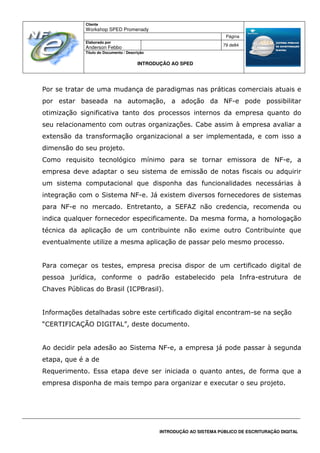 Cliente
Workshop SPED Promenady
Página
Elaborado por
Anderson Febbo
79 de84
Título do Documento / Descrição
INTRODUÇÃO AO SPED
INTRODUÇÃO AO SISTEMA PÚBLICO DE ESCRITURAÇÃO DIGITAL
Por se tratar de uma mudança de paradigmas nas práticas comerciais atuais e
por estar baseada na automação, a adoção da NF-e pode possibilitar
otimização significativa tanto dos processos internos da empresa quanto do
seu relacionamento com outras organizações. Cabe assim à empresa avaliar a
extensão da transformação organizacional a ser implementada, e com isso a
dimensão do seu projeto.
Como requisito tecnológico mínimo para se tornar emissora de NF-e, a
empresa deve adaptar o seu sistema de emissão de notas fiscais ou adquirir
um sistema computacional que disponha das funcionalidades necessárias à
integração com o Sistema NF-e. Já existem diversos fornecedores de sistemas
para NF-e no mercado. Entretanto, a SEFAZ não credencia, recomenda ou
indica qualquer fornecedor especificamente. Da mesma forma, a homologação
técnica da aplicação de um contribuinte não exime outro Contribuinte que
eventualmente utilize a mesma aplicação de passar pelo mesmo processo.
Para começar os testes, empresa precisa dispor de um certificado digital de
pessoa jurídica, conforme o padrão estabelecido pela Infra-estrutura de
Chaves Públicas do Brasil (ICPBrasil).
Informações detalhadas sobre este certificado digital encontram-se na seção
“CERTIFICAÇÃO DIGITAL”, deste documento.
Ao decidir pela adesão ao Sistema NF-e, a empresa já pode passar à segunda
etapa, que é a de
Requerimento. Essa etapa deve ser iniciada o quanto antes, de forma que a
empresa disponha de mais tempo para organizar e executar o seu projeto.
 