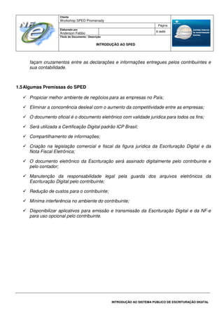 Cliente
Workshop SPED Promenady
Página
Elaborado por
Anderson Febbo
8 de84
Título do Documento / Descrição
INTRODUÇÃO AO SPED
INTRODUÇÃO AO SISTEMA PÚBLICO DE ESCRITURAÇÃO DIGITAL
façam cruzamentos entre as declarações e informações entregues pelos contribuintes e
sua contabilidade.
1.5Algumas Premissas do SPED
Propiciar melhor ambiente de negócios para as empresas no País;
Eliminar a concorrência desleal com o aumento da competitividade entre as empresas;
O documento oficial é o documento eletrônico com validade jurídica para todos os fins;
Será utilizada a Certificação Digital padrão ICP Brasil;
Compartilhamento de informações;
Criação na legislação comercial e fiscal da figura jurídica da Escrituração Digital e da
Nota Fiscal Eletrônica;
O documento eletrônico da Escrituração será assinado digitalmente pelo contribuinte e
pelo contador;
Manutenção da responsabilidade legal pela guarda dos arquivos eletrônicos da
Escrituração Digital pelo contribuinte;
Redução de custos para o contribuinte;
Mínima interferência no ambiente do contribuinte;
Disponibilizar aplicativos para emissão e transmissão da Escrituração Digital e da NF-e
para uso opcional pelo contribuinte.
 