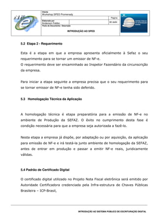 Cliente
Workshop SPED Promenady
Página
Elaborado por
Anderson Febbo
80 de84
Título do Documento / Descrição
INTRODUÇÃO AO SPED
INTRODUÇÃO AO SISTEMA PÚBLICO DE ESCRITURAÇÃO DIGITAL
5.2 Etapa 2 - Requerimento
Esta é a etapa em que a empresa apresenta oficialmente à Sefaz o seu
requerimento para se tornar um emissor de NF-e.
O requerimento deve ser encaminhado ao Inspetor Fazendário da circunscrição
da empresa.
Para iniciar a etapa seguinte a empresa precisa que o seu requerimento para
se tornar emissor de NF-e tenha sido deferido.
5.3 Homologação Técnica da Aplicação
A homologação técnica é etapa preparatória para a emissão de NF-e no
ambiente de Produção da SEFAZ. O êxito no cumprimento desta fase é
condição necessária para que a empresa seja autorizada a fazê-lo.
Nesta etapa a empresa já dispõe, por adaptação ou por aquisição, da aplicação
para emissão de NF-e e irá testá-la junto ambiente de homologação da SEFAZ,
antes de entrar em produção e passar a emitir NF-e reais, juridicamente
válidas.
5.4 Padrão de Certificado Digital
O certificado digital utilizado no Projeto Nota Fiscal eletrônica será emitido por
Autoridade Certificadora credenciada pela Infra-estrutura de Chaves Públicas
Brasileira – ICP-Brasil,
 