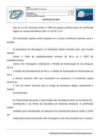 Cliente
Workshop SPED Promenady
Página
Elaborado por
Anderson Febbo
81 de84
Título do Documento / Descrição
INTRODUÇÃO AO SPED
INTRODUÇÃO AO SISTEMA PÚBLICO DE ESCRITURAÇÃO DIGITAL
tipo A1 ou A3, devendo conter o CNPJ da pessoa jurídica titular do certificado
digital no campo otherName OID =2.16.76.1.3.3.
Os certificados digitais serão exigidos em 2 (dois) momentos distintos para o
projeto:
a) Assinatura de Mensagens: O certificado digital utilizado para essa função
deverá
conter o CNPJ do estabelecimento emissor da NF-e ou o CNPJ do
estabelecimento
matriz. Por mensagens, entenda-se: o Pedido de Autorização de Uso (Arquivo
NF-e),
o Pedido de Cancelamento de NF-e, o Pedido de Inutilização de Numeração de
NF-e
e demais arquivos XML que necessitem de assinatura. O certificado digital
deverá ter
o “uso da chave” previsto para a função de assinatura digital, respeitando a
Política
do Certificado.
b) Transmissão (durante a transmissão das mensagens entre os servidores do
contribuinte e do Portal da Secretaria de Fazenda Estadual): O certificado
digital
utilizado para identificação do aplicativo do contribuinte deverá conter o CNPJ
do
responsável pela transmissão das mensagens, mas não necessita ser o mesmo
 