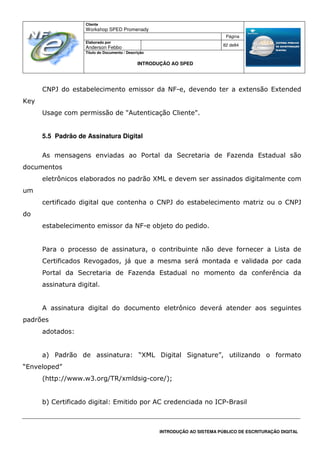Cliente
Workshop SPED Promenady
Página
Elaborado por
Anderson Febbo
82 de84
Título do Documento / Descrição
INTRODUÇÃO AO SPED
INTRODUÇÃO AO SISTEMA PÚBLICO DE ESCRITURAÇÃO DIGITAL
CNPJ do estabelecimento emissor da NF-e, devendo ter a extensão Extended
Key
Usage com permissão de "Autenticação Cliente".
5.5 Padrão de Assinatura Digital
As mensagens enviadas ao Portal da Secretaria de Fazenda Estadual são
documentos
eletrônicos elaborados no padrão XML e devem ser assinados digitalmente com
um
certificado digital que contenha o CNPJ do estabelecimento matriz ou o CNPJ
do
estabelecimento emissor da NF-e objeto do pedido.
Para o processo de assinatura, o contribuinte não deve fornecer a Lista de
Certificados Revogados, já que a mesma será montada e validada por cada
Portal da Secretaria de Fazenda Estadual no momento da conferência da
assinatura digital.
A assinatura digital do documento eletrônico deverá atender aos seguintes
padrões
adotados:
a) Padrão de assinatura: “XML Digital Signature”, utilizando o formato
“Enveloped”
(http://www.w3.org/TR/xmldsig-core/);
b) Certificado digital: Emitido por AC credenciada no ICP-Brasil
 