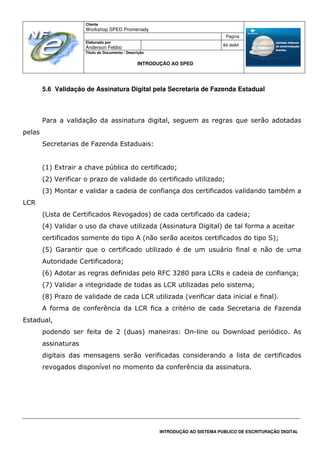 Cliente
Workshop SPED Promenady
Página
Elaborado por
Anderson Febbo
84 de84
Título do Documento / Descrição
INTRODUÇÃO AO SPED
INTRODUÇÃO AO SISTEMA PÚBLICO DE ESCRITURAÇÃO DIGITAL
5.6 Validação de Assinatura Digital pela Secretaria de Fazenda Estadual
Para a validação da assinatura digital, seguem as regras que serão adotadas
pelas
Secretarias de Fazenda Estaduais:
(1) Extrair a chave pública do certificado;
(2) Verificar o prazo de validade do certificado utilizado;
(3) Montar e validar a cadeia de confiança dos certificados validando também a
LCR
(Lista de Certificados Revogados) de cada certificado da cadeia;
(4) Validar o uso da chave utilizada (Assinatura Digital) de tal forma a aceitar
certificados somente do tipo A (não serão aceitos certificados do tipo S);
(5) Garantir que o certificado utilizado é de um usuário final e não de uma
Autoridade Certificadora;
(6) Adotar as regras definidas pelo RFC 3280 para LCRs e cadeia de confiança;
(7) Validar a integridade de todas as LCR utilizadas pelo sistema;
(8) Prazo de validade de cada LCR utilizada (verificar data inicial e final).
A forma de conferência da LCR fica a critério de cada Secretaria de Fazenda
Estadual,
podendo ser feita de 2 (duas) maneiras: On-line ou Download periódico. As
assinaturas
digitais das mensagens serão verificadas considerando a lista de certificados
revogados disponível no momento da conferência da assinatura.
 