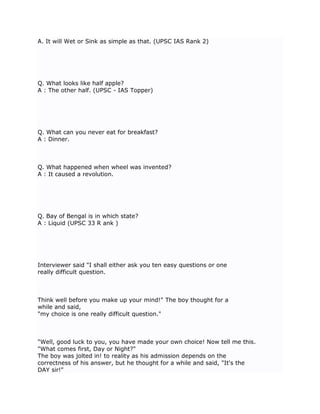 A. It will Wet or Sink as simple as that. (UPSC IAS Rank 2)




Q. What looks like half apple?
A : The other half. (UPSC - IAS Topper)




Q. What can you never eat for breakfast?
A : Dinner.



Q. What happened when wheel was invented?
A : It caused a revolution.




Q. Bay of Bengal is in which state?
A : Liquid (UPSC 33 R ank )




Interviewer said "I shall either ask you ten easy questions or one
really difficult question.



Think well before you make up your mind!" The boy thought for a
while and said,
"my choice is one really difficult question."



"Well, good luck to you, you have made your own choice! Now tell me this.
"What comes first, Day or Night?"
The boy was jolted in! to reality as his admission depends on the
correctness of his answer, but he thought for a while and said, "It's the
DAY sir!"
 