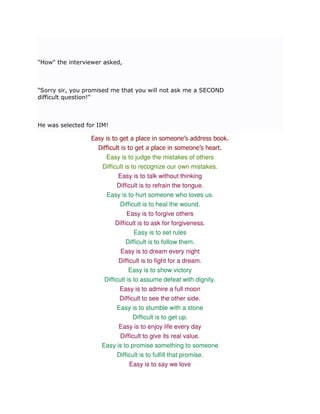 "How" the interviewer asked,



"Sorry sir, you promised me that you will not ask me a SECOND
difficult question!"



He was selected for IIM!

                  Easy is to get a place in someone’s address book.
                    Difficult is to get a place in someone’s heart.
                       Easy is to judge the mistakes of others
                     Difficult is to recognize our own mistakes.
                            Easy is to talk without thinking
                          Difficult is to refrain the tongue.
                       Easy is to hurt someone who loves us.
                           Difficult is to heal the wound.
                              Easy is to forgive others
                           Difficult is to ask for forgiveness.
                                   Easy is to set rules
                                Difficult is to follow them.
                             Easy is to dream every night
                            Difficult is to fight for a dream.
                                 Easy is to show victory
                      Difficult is to assume defeat with dignity.
                            Easy is to admire a full moon
                            Difficult to see the other side.
                           Easy is to stumble with a stone
                                 Difficult is to get up.
                           Easy is to enjoy life every day
                            Difficult to give its real value.
                     Easy is to promise something to someone
                          Difficult is to fulfill that promise.
                               Easy is to say we love
 
