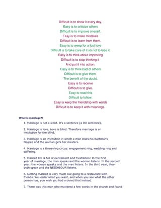Difficult is to show it every day.
                                   Easy is to criticize others
                                Difficult is to improve oneself.
                                   Easy is to make mistakes
                                Difficult is to learn from them.
                               Easy is to weep for a lost love
                        Difficult is to take care of it so not to lose it.
                              Easy is to think about improving
                                 Difficult is to stop thinking it
                                      And put it into action.
                                Easy is to think bad of others
                                    Difficult is to give them
                                    The benefit of the doubt.
                                        Easy is to receive
                                    Difficult is to give.
                                    Easy to read this
                                    Difficult to follow.
                          Easy is keep the friendship with words
                            Difficult is to keep it with meanings.


What is marriage??

   1. Marriage is not a word. It's a sentence (a life sentence).

   2. Marriage is love. Love is blind. Therefore marriage is an
   institution for the blind.

   3. Marriage is an institution in which a man loses his Bachelor's
   Degree and the woman gets her masters.

   4. Marriage is a three-ring circus: engagement ring, wedding ring and
   suffering.

   5. Married life is full of excitement and frustration: In the first
   year of marriage, the man speaks and the woman listens. In the second
   year, the woman speaks and the man listens. In the third year, they
   both speak and the NEIGHBOUR listens.

   6. Getting married is very much like going to a restaurant with
   friends. You order what you want, and when you see what the other
   person has, you wish you had ordered that instead.

   7. There was this man who muttered a few words in the church and found
 