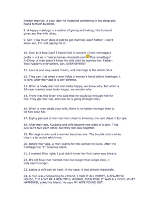 himself married. A year later he muttered something in his sleep and
found himself divorced.

8. A happy marriage is a matter of giving and taking; the husband
gives and the wife takes.

9. Son: How much does it cost to get married, Dad? Father: I don't
know son, I'm still paying for it.


10. Son: Is it true Dad? I heard that in ancient <?xml:namespace
prefix = st1 ns = "urn:schemas-microsoft-com    ffice:smarttags"
/>China, a man doesn't know his wife until he marries her. Father:
That happens everywhere, son, EVERYWHERE!

11. Love is one long sweet dream, and marriage is the alarm clock.

12. They say that when a man holds a woman's hand before marriage, it
is love; after marriage it is self-defense.

13. When a newly married man looks happy, we know why. But when a
10-year married man looks happy, we wonder why.

14. There was this lover who said that he would go through hell for
her. They got married, and now he is going through HELL.


16. When a man steals your wife, there is no better revenge than to
let him keep her.

17. Eighty percent of married men cheat in America, the rest cheat in Europe.

18. After marriage, husband and wife become two sides of a coin. They
just can't face each other, but they still stay together.

19. Marriage is man and a woman becomes one. The trouble starts when
they try to decide which one.

20. Before marriage, a man yearns for the woman he loves. After the
marriage the "Y" becomes silent.

21. I married Miss right; I just didn't know her first name was Always.

22. It's not true that married men live longer than single men, it
only seems longer.

23. Losing a wife can be hard. In my case, it was almost impossible.

24. A man was complaining to a friend: I HAD IT ALL-MONEY, A BEAUTIFUL
HOUSE, THE LOVE OF A BEAUTIFUL WOMAN, THEN POW! IT WAS ALL GONE. WHAT
HAPPENED, asked his friend. He says MY WIFE FOUND OUT.
 