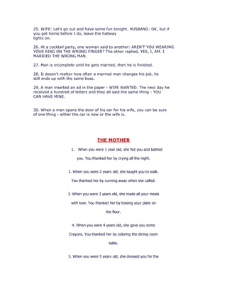 25. WIFE: Let's go out and have some fun tonight. HUSBAND: OK, but if
you get home before I do, leave the hallway
lights on.

26. At a cocktail party, one woman said to another: AREN'T YOU WEARING
YOUR RING ON THE WRONG FINGER? The other replied, YES, I, AM. I
MARRIED THE WRONG MAN.

27. Man is incomplete until he gets married, then he is finished.

28. It doesn't matter how often a married man changes his job, he
still ends up with the same boss.

29. A man inserted an ad in the paper - WIFE WANTED. The next day he
received a hundred of letters and they all said the same thing - YOU
CAN HAVE MINE.


30. When a man opens the door of his car for his wife, you can be sure
of one thing - either the car is new or the wife is.




                                   THE MOTHER

                    1. When you were 1 year old, she fed you and bathed

                       you. You thanked her by crying all the night.


                   2. When you were 2 years old, she taught you to walk.

                    You thanked her by running away when she called.


                  3. When you were 3 years old, she made all your meals

                    with love. You thanked her by tossing your plate on

                                         the floor.


                     4. When you were 4 years old, she gave you some

                   Crayons. You thanked her by coloring the dining room

                                          table.


                   5. When you were 5 years old, she dressed you for the
 