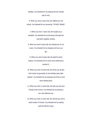 holidays. You thanked her by looping into the nearest

                      pile of mud.


   6. When you were 6 years old, she walked you into

school. You thanked her by screaming, "I'M NOT GOING".



    7. When you were 7 years old, she bought you a

  baseball. You thanked her by throwing it through the

              next-door-neighbor window.


 8. When you were 8 years old, she handed you an ice

   cream. You thanked her by dripping it all over you

                           lap.


    9. When you were 9 years old, she paid for piano

  lessons. You thanked her by never even bothering to

                       practice it.


10. When you were 10 years old, she drove you all day,

  from soccer to gymnastic to one birthday party after

another. You thanked her by jumping out of the car and

                  never looking back.


11. When you were 11 years old, she took you and your

  friends to the movies. You thanked her by asking to

                 sit in the different row.


12. When you were 12 years old, she warned you not to

  watch certain TV shows. You thanked her by waiting

                until she left the house.
 