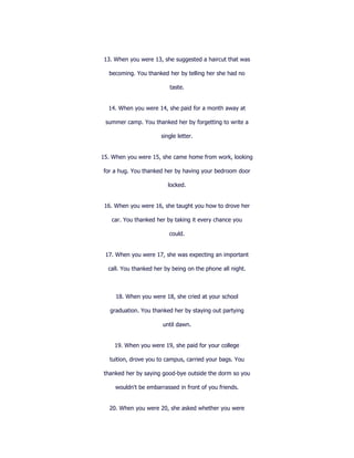 13. When you were 13, she suggested a haircut that was

  becoming. You thanked her by telling her she had no

                          taste.


  14. When you were 14, she paid for a month away at

 summer camp. You thanked her by forgetting to write a

                      single letter.


15. When you were 15, she came home from work, looking

for a hug. You thanked her by having your bedroom door

                         locked.


 16. When you were 16, she taught you how to drove her

   car. You thanked her by taking it every chance you

                          could.


 17. When you were 17, she was expecting an important

  call. You thanked her by being on the phone all night.



     18. When you were 18, she cried at your school

   graduation. You thanked her by staying out partying

                       until dawn.


    19. When you were 19, she paid for your college

   tuition, drove you to campus, carried your bags. You

thanked her by saying good-bye outside the dorm so you

     wouldn't be embarrassed in front of you friends.


  20. When you were 20, she asked whether you were
 