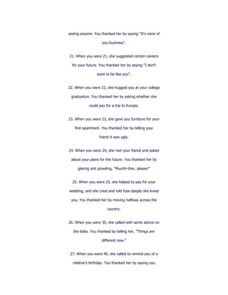 seeing anyone. You thanked her by saying "It's none of

                    you business".


21. When you were 21, she suggested certain careers

  for your future. You thanked her by saying "I don't

                 want to be like you".


22. When you were 22, she hugged you at your college

 graduation. You thanked her by asking whether she

            could pay for a trip to Europe.


23. When you were 23, she gave you furniture for your

   first apartment. You thanked her by telling your

                  friend it was ugly.


24. When you were 24, she met your fiancé and asked

 about your plans for the future. You thanked her by

     glaring and growling, "Muuhh-ther, please!"


  25. When you were 25, she helped to pay for your

wedding, and she cried and told how deeply she loved

 you. You thanked her by moving halfway across the

                       country.


26. When you were 30, she called with some advice on

   the baby. You thanked by telling her, "Things are

                    different now."


 27. When you were 40, she called to remind you of a

  relative's birthday. You thanked her by saying you
 