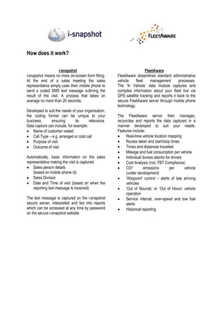 How does it work?

                    i-snapshot                                        FleetAware
i-snapshot means no more on-screen form filling.    FleetAware streamlines standard administrative
At the end of a sales meeting the sales             vehicle     fleet    management        processes.
representative simply uses their mobile phone to    The ‘In Vehicle’ data module captures and
send a coded SMS text message outlining the         compiles information about your fleet live via
result of the visit. A process that takes on        GPS satellite tracking and reports it back to the
average no more than 20 seconds.                    secure FleetAware server through mobile phone
                                                    technology.
Developed to suit the needs of your organisation,
the coding format can be unique to your             The FleetAware server then manages,
business,      ensuring        its     relevance.   reconciles and reports the data captured in a
Data capture can include, for example:              manner developed to suit your needs.
• Name of customer visited                          Features include:
• Call Type – e.g. arranged or cold call            • Real-time vehicle location mapping
• Purpose of visit                                  • Routes taken and start/stop times
• Outcome of visit                                  • Times and distances travelled
                                                    • Mileage and fuel consumption per vehicle
Automatically, basic information on the sales       • Individual duress alarms for drivers
representative making the visit is captured:        • Cost Analysis (incl. FBT Compliance)
• Sales person details                              • CO2           emissions     per      vehicle
    (based on mobile phone id)                           (under development)
• Sales Division                                    • ‘Waypoint’ control – alerts of late arriving
• Date and Time of visit (based on when the              vehicles
    reporting text message is received)             • ‘Out of Bounds’ or ‘Out of Hours’ vehicle
                                                         operation
The text message is captured on the i-snapshot      • Service interval, over-speed and low fuel
secure server, interpreted and fed into reports          alerts
which can be accessed at any time by password       • Historical reporting
on the secure i-snapshot website.
 