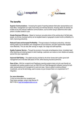The benefits
Superior Communications – Increasing the speed of reporting between field sales representatives and
head office, management can make more timely and informed decisions. Knowing where all vehicles are
located at any time reduces ineffective communications, such as when trying to determine which sales
person is located closest to a job.

Greater Business Efficiency – Based on having an accurate picture of the working day of all field sales
people, at all times, business activity can be targeted based on geographic location and/or profitability of a
client, improving productivity.

Reduced Costs and Increased Profitability – Through analysis of employee productivity, individual
training needs can be identified, time management can be improved, and client opportunities targeted
more effectively. This can also offer savings on wages, fuel usage and staff expenses.

Quality Customer Service – Through the provision of accurate arrival/departure times, immediate head
office reporting and ordering based on client meetings, customers can receive a more reliable and speedy
service from your organisation.

Improved Staff Safety – The added security provided by the driver duress alert system gives both
management and in-the-field staff peace of mind, while reducing insurance premiums.

Ease of Use – With the i-snapshot and FleetAware reporting systems being not only user-friendly but
compatible with existing systems (such as CRM /SFA and Fleet Management software) training for both
sales representatives and management is quick and easy. Value is added to existing software
investments, and as the technology used is access via your browser there is no requirement for IT
integration.


For more information
To find out more about the i-snapshot and
Fleet Aware package, contact Leigh Barnes 03
8627 6166 or leigh.barnes@percepta.com.au
 