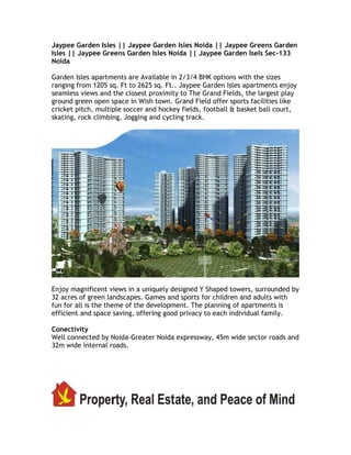 Jaypee Garden Isles || Jaypee Garden Isles Noida || Jaypee Greens Garden
Isles || Jaypee Greens Garden Isles Noida || Jaypee Garden Isels Sec-133
Noida

Garden Isles apartments are Available in 2/3/4 BHK options with the sizes
ranging from 1205 sq. Ft to 2625 sq. Ft.. Jaypee Garden Isles apartments enjoy
seamless views and the closest proximity to The Grand Fields, the largest play
ground green open space in Wish town. Grand Field offer sports facilities like
cricket pitch, multiple soccer and hockey fields, football & basket ball court,
skating, rock climbing, Jogging and cycling track.




Enjoy magnificent views in a uniquely designed Y Shaped towers, surrounded by
32 acres of green landscapes. Games and sports for children and adults with
fun for all is the theme of the development. The planning of apartments is
efficient and space saving, offering good privacy to each individual family.

Conectivity
Well connected by Noida-Greater Noida expressway, 45m wide sector roads and
32m wide internal roads.
 