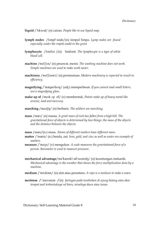 Dictionary


 liquid /»lIkwId/ (n) cairan. People like to use liquid soap.

 lymph nodes /kHloe mncy/(n) simpul limpa. Lymp nodes are found
    especially under the rmpits andd in the groin

 lymphocyte /lImfrHs /(n)        limfosit. The lymphocyte is a type of white
    blood cell.

 machine /m´»Si˘n/ (n) pesawat, mesin. The washing machine does not work.
    Simple machines are used to make work easier.

 machinery /m´»Si˘n´ri/ (n) permesinan. Modern machinery is expected to result in
    efficiency.

 magnifying /»mQgnIfaIIN/ (adj.) memperbesar. If you cannot read small letters,
    use a magnifying glass.
 make up of /meIk √p ´f/ (v) membentuk. Paints make up of heavy metal like
    arsenic, lead and mercury.

 marching /mA˘tSM/ (n) berbaris. The soldiers are marching.

 mass /mQs/ (n) massa. A great mass of rock has fallen from a high hill. The
    gravitational force of objects is determined by two things: the mass of the objects
    and the distance between the objects.

 mass /mQs/(n.) masa. Atoms of different matters have different mass.
 matter /»mQt´/ (n.) benda, zat. Iron, gold, and zinc as well as water are example of
    matters.
 measure /»meZ´/ (v) mengukur. A scale measures the gravitational force of a
    person. Barometer is used to measure pressure.


 mechanical advantage/me»kQnIkl ´d»vA˘ntIdZ/ (n) keuntungan mekanik.
    Mechanical advantage is the number that shows the force multiplication done by a
    machine.
 medium /»mi˘di´m/ (n) alat atau perantara. A rope is a medium to make a wave.

 meristem / 'merIstem / (n) Jaringan pada tumbuhan di ujung batang atau akar
    tempat asal terbentuknya sel baru, misalnya daun atau tunas.




Dictionary: Self-Learning Material Grade 8                                                10
 