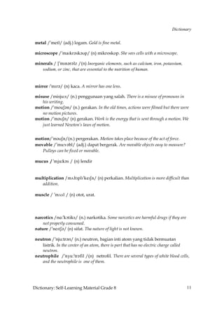 Dictionary


 metal /»metl/ (adj.) logam. Gold is fine metal.

 microscope /»maIkr´sk´Up/ (n) mikroskop. She sees cells with a microscope.

 minerals / [»mIn´r´lz /(n) Inorganic elements, such as calcium, iron, potassium,
    sodium, or zinc, that are essential to the nutrition of human.


 mirror .»mIr´/ (n) kaca. A mirror has one lens.

 misuse /misju:s/ (n.) penggunaan yang salah. There is a misuse of pronouns in
    his writing.
 motion /»mouS´n/ (n.) gerakan. In the old times, actions were filmed but there were
    no motion pictures.
 motion /»m´USn/ (n) gerakan. Work is the energy that is sent through a motion. We
    just learned Newton’s laws of motion.


 motion/»m´USn/(n.) pergerakan. Motion takes place because of the act of force.
 movable /»mu˘v´bl/ (adj.) dapat bergerak. Are movable objects easy to measure?
    Pulleys can be fixed or movable.

 mucus / »mju˘k´s / (n) lendir


 multiplication /m√ltIplI»keISn/ (n) perkalian. Multiplication is more difficult than
    addition.

 muscle / »m√sl / (n) otot, urat.




 narcotics /nA:»kçtiks/ (n.) narkotika. Some narcotics are harmful drugs if they are
     not properly consumed.
 nature /»neItS´/ (n) sifat. Tha nature of light is not known.

 neutron /»nju:tr´n/ (n.) neutron, bagian inti atom yang tidak bermuatan
    listrik. In the center of an atom, there is part that has no electric charge called
    neutron.
 neutrophile /!mxt:!sq?ehk /(n) netrofil. There are several types of white blood cells,
    and the neutrophile is one of them.




Dictionary: Self-Learning Material Grade 8                                             11
 