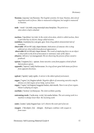 Dictionary


 Newton /nju˘t´n/ (n) Newton. The English scientist, Sir Isaac Newton, did a lot of
    important work on forces. Mass is measured in kilogram, but weight is measured
    in Newton.

 node / n´Ud / (n) titik yang menonjol atau benjolan. The point on a
    stem where a leaf is attached.


 nucleus /»nju:kli´s/ (n.) inti. In the center of an atom, which is called nucleus, there
     is part that has no electric charge called neutron.
 nutrition /nutriS´n/(n.) zat gizi, gizi. Some drug addicts demonstrate lack of
     nutrition.
 observable /´b»z´˘vbl/ (adj.) dapat diamati. Indications of someone who is drug
     addicted are observable from physical appearances.
 observable/´b»z´˘vbl/(adj.) dapat diamati. The result of employing force on an object
     is observable in the form of movement or stationary state of the object.
 observe /´b»z´˘v/ (v) mengamati. We are observing the process of how sound is
     produced.
 opium /»oupj´m/(n.) . opium. Some narcotics come from poppies a kind of bush
    that produces opium.
 opposite /»Åp´zIt/ (adj.) berlawanan. In a tug-of-war game both teams put forces
    from opposite directions.


 optical /»ÅptIkl/ (adj.) optik. A mirror is the oldest optical instrument.

 organ /»ç˘g´n/ (n.) bagian tubuh. Negative effects of consuming narcotics may be
     obvious on vital organs of our body, such as liver.
 organ /»ç˘g´n/ (n) bagian/anggota badan, alat musik. Nose is one of our organs.
     Hasan is playing an organ.
 oscillate /»ÅsIleIt/ (v) berayun. The clock oscillates quickly.

 outcoming work /»aUtk√mIN wŒ˘k/ (n) usaha beban. The out-coming work in a
     machine is always lesser than the incoming work.


 outer /outǩr/ (adj.) bagian luar. Let’s observe the outer part of an ear.

 oxygen /»ÅksIdZ´n /(n)        oksigin. Hydrogen combines with oxygen to
    form water




Dictionary: Self-Learning Material Grade 8                                              12
 