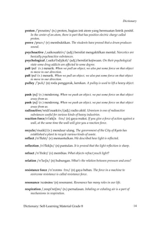 Dictionary


 proton /»prout´n/ (n.) proton, bagian inti atom yang bermuatan listrik positif.
     In the center of an atom, there is part that has positive electric charge called
     proton.
 prove /pru˘v/ (v) membuktikan. The students have proved that a drum produces
     sound.
 psychoactive /,saikouQktiv/ (adj.) bersifat mengaktifkan mental. Narcotics are
      basically psychoactive substances.
 psychological /,saik´»lçdZik´l/ (adj.) bersifat kejiwaan. On their psychological
      state some drug addicts are affected to some degree.
 pull /pul/ (v.) menarik. When we pull an object, we also put some force on that object
      to move to our direction.
 pull /pul/ (v.) menarik. When we pull an object, we also put some force on that object
      to move to our direction.
 pulley /»pUli/ (n) roda penggerak, kerekan. A pulley is used to lift a heavy object.


 push /puS/ (v.) mendorong. When we push an object, we put some force on that object
     away from us.
 push /puS/ (v.) mendorong. When we push an object, we put some force on that object
     away from us.
 radioactive/reidi»ouQktiv/(adj.) radio aktif. Uranium is one of radioactive
     substances useful for various kinds of heavy industries.
 reaction force/ri»QkSn fç˘s/ (n) gaya reaksi. If you give a force of action against a
     wall, at the same time the wall will give you a reaction force.

 recycle/risaikl/(v.) mendaur ulang. The government of the City of Kyoto has
     established a plant to recycle various kinds of waste.
 reflect /rI»flekt/ (v) memantulkan. We described how light is reflected.

 reflection /rI»flekSn/ (n) pantulan. It is proved that the light reflection is sharp.

 refract /rI»frekt/ (v) membias. What objects refract much light?

 relation /rI»leISn/ (n) hubungan. What’s the relation between pressure and area?

 resistance force /rI»zIst´ns fç˘s/ (n) gaya beban. The force in a machine to
     overcome resistance is called resistance force.

 resonance /rezǝnǝns/ (n) resonansi. Resonance has many roles in our life.

 respiration /,respi»reiS´n/ (n.) pernafasan. Inhaling or exhaling air is a part of
     mechanisms in respiration.



Dictionary: Self-Learning Material Grade 8                                               14
 