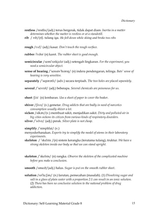 Dictionary


 restless /restlis/(adj.) terus bergerak, tidak dapat diam. Inertia in a matter
     determines whether the matter is restless or at a standstill.
 rib / rIb/(n)). tulang iga. He fell down while skiing and broke two ribs


 rough /r√f/ (adj.) kasar. Don’t touch the rough surface.

 rubber /»r√b´/ (n) karet. The rubber sheet is good enough.

 semicircular /semi»s´˘kjUl´/ (adj.) setengah lingkaran. For the experiment, you
    need a semicircular object.
 sense of hearing /»sensÅv»hI´rIN/ (n) indera pendengaran, telinga. Bats’ sense of
     hearing is very sensitive.
 separately /»sep´r´tli/ (adv.) secara terpisah. The two holes are placed separately.

 several /»sevr´l/ (adj.) beberapa. Several chemicals are poisonous for us.


 sheet /Si˘t/ (n) lembaran. Use a sheet of paper to cover the beaker.

 shiver /Siv´/ (v.) gemetar. Drug addicts that are badly in need of narcotics
     consumption usually shiver a lot.
 sicken /sik´n/(v.) membuat sakit, menjadikan sakit. Dirty and polluted air in
     big cities sickens its citizen from various kinds of respiratory disorders.
 silver /»sIlv´/ (adj.) perak. Silver plate is not cheap.

 simplify /»simplifai/ (v.)
 menyederhanakan. Experts try to simplify the model of atoms in their laboratory
     experiments.
 skeleton / »skelItn /(n) sistem kerangka (terutama tulang), truktur. We have a
     strong skeleton inside our body so that we can stand upright.


 skeleton /»skelItn/ (n) rangka. Observe the skeleton of the complicated machine
     before you make a conclusion.

 smooth /smu˘D/(adj.) halus. Sugar is put on the smooth rubber sheet.

 solution /s´»lu:S´n/ (n.) larutan, pemecahan (masalah). (1) Dissolving sugar and
     salt in a glass of plain water with a proportion 2:1 can result in an ionic solution.
     (2) There has been no conclusive solution to the national problem of drug
     addiction.




Dictionary: Self-Learning Material Grade 8                                               15
 