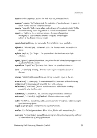 Dictionary


 sound /saUnd/ (n) bunyi. Sound can even blow the flame of a candle.

 spasm /»spQz´m/ (n.) kejang otot. An indication of spastic disorders is spasm in
     which victims’ muscles cramp excessively.
 spastic /»spQstik/ (adj.) merusakan otak. Absence of coordination in the bodily
     movement among severe drug addicts is an indication of spastic disorders.
 species / »spi˘SIz / (n) pl. species: spesis. A group of organism
     belonging to a certain fundamental category. The pineapple
     belongs to the Ananas comosus species

 spectacles /»spekt´klz/ (n) kacamata. To read a book, I need spectacles.

 spherical /»sferIkl/ (adj.) berbentuk bola. For the experiment, put a spherical
    object.
 spleen /spli˘n / (n) limpa . The spleen cleans the blood and helps fight
     infection.

 spray /sprei/(v.) menyemprotkan. The farmer has the habit of spraying pesticides
     to get rid of harmful insects.
 spread out /»spred »aUt/ (v) menyebar. Sound can spread out via water.

 stem /stem/ (n) batang. Trim the stems before you put the flowers in
     the vase

 stirrup /»stIr´p/ (n) tingkap lonjong. Stirrup is another organ in the ear.

 stretch /strQS/ (v.) meregang. To some extent rubber can stretch without breaking.
 strike /straik/ (v.) memukul. He struck his knee with his hand.
 substance /»s√bst´ns/ (n) zat. A substance was added to the drinking
      product to give it yellow color.

 substance /»s√bst´ns/ (n.) zat. Narcotic drugs are addictive substances.
 successful /s√k»sesfUl/ (adj.) berhasil. The experiment is successful.

 suffer /»s√f´/ (v.) menderita, sakit. Almost everyday he suffered a lot from coughs
     after consuming opium.
 sugar /»SUg´/ (n) gula. Some people like sugar very much.

 surface /»s´˘fIs/ (n) permukaan. There is less friction with a smooth surface.

 surround /s´»raund/(v.) mengelilingi, mengitari. Narcotic drugs can be said now
     to surround the life of young generations.



Dictionary: Self-Learning Material Grade 8                                             16
 