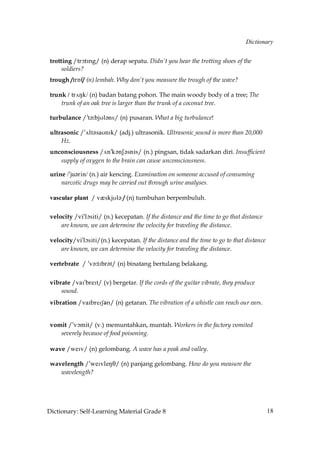 Dictionary


 trotting /trNtHng/ (n) derap sepatu. Didn’t you hear the trotting shoes of the
      soldiers?
 trough /trÅf/ (n) lembah. Why don’t you measure the trough of the wave?

 trunk / tr√Nk/ (n) badan batang pohon. The main woody body of a tree; The
     trunk of an oak tree is larger than the trunk of a coconut tree.

 turbulance /»t´˘bjUl´ns/ (n) pusaran. What a big turbulance!

 ultrasonic /»√lt´saUnIk/ (adj.) ultrasonik. Ultrasonic sound is more than 20,000
     Hz.
 unconsciousness /√n»k´nS´snis/ (n.) pingsan, tidak sadarkan diri. Insufficient
    supply of oxygen to the brain can cause unconsciousness.

 urine /»ju´rin/ (n.) air kencing. Examination on someone accused of consuming
     narcotic drugs may be carried out through urine analyses.

 vascular plant / vQskjUl´ / (n) tumbuhan berpembuluh.


 velocity /vi»lçsiti/ (n.) kecepatan. If the distance and the time to go that distance
     are known, we can determine the velocity for traveling the distance.

 velocity/vi»lçsiti/(n.) kecepatan. If the distance and the time to go to that distance
     are known, we can determine the velocity for traveling the distance.

 vertebrate / »v´˘tIbr´t/ (n) binatang bertulang belakang.


 vibrate /vaI»breIt/ (v) bergetar. If the cords of the guitar vibrate, they produce
     sound.
 vibration /v`HbrdHRǩn/ (n) getaran. The vibration of a whistle can reach our ears.


 vomit /»vçmit/ (v.) memuntahkan, muntah. Workers in the factory vomited
    severely because of food poisoning.

 wave /weIv/ (n) gelombang. A wave has a peak and valley.

 wavelength /»weIvleNT/ (n) panjang gelombang. How do you measure the
    wavelength?




Dictionary: Self-Learning Material Grade 8                                                18
 