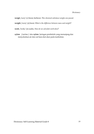 Dictionary


 weigh /wei/ (v) berat, berberat. This chemical substance weighs one pound.

 weight /weIt/ (n) berat. What is the difference between mass and weight?


 work /w´˘k/ (n) usaha. How do we calculate work done?

 zylem /zAIl´m / also xylem Jaringan pembuluh yang menunjang dan
     menyalurkan air dan zat hara dari akar pada tumbuhan.




Dictionary: Self-Learning Material Grade 8                                         19
 