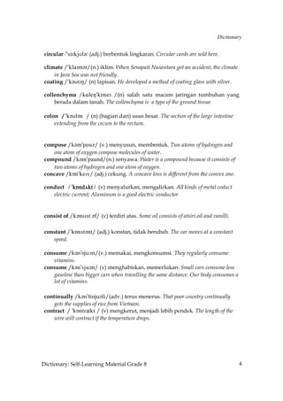 Dictionary


 circular /»s´˘kjUl´/ (adj.) berbentuk lingkaran. Circular cards are sold here.

 climate /»klaIm´t/(n.) iklim. When Senapati Nusantara got an accident, the climate
     in Java Sea was not friendly.
 coating /»k´UtIN/ (n) lapisan. He developed a method of coating glass with silver.

 collenchyma /j@kdM!jhldH /(n) salah satu macam jaringan tumbuhan yang
     berada dalam tanah. The collenchyma is a type of the ground tissue

 colon / »k´Ul´n / (n) (bagian dari) usus besar. The section of the large intestine
     extending from the cecum to the rectum.


 compose /k´m»pouz/ (v.) menyusun, membentuk. Two atoms of hydrogen and
    one atom of oxygen compose molecules of water.
 compound /k´m»paund/(n.) senyawa. Water is a compound because it consists of
    two atoms of hydrogen and one atom of oxygen.
 concave /kÅn»keIv/ (adj.) cekung. A concave lens is different from the convex one.

 conduct / »kÅnd√kt / (v) menyalurkan, mengalirkan. All kinds of metal coduct
    electric current; Aluminum is a good electric conductor


 consist of /k´nsIst ´f/ (v) terdiri atas. Some oil consists of atsiri oil and vanilli.

 constant /»kÅnst´nt/ (adj.) konstan, tidak berubah. The car moves at a constant
    speed.

 consume /k´n»sju:m/(v.) memakai, mengkonsumsi. They regularly consume
    vitamins.
 consume /k´n»sju˘m/ (v) menghabiskan, memerlukan. Small cars consume less
    gasoline than bigger cars when travelling the same distance. Our body consumes a
    lot of vitamins.

 continually /k´n»tinju´li/(adv.) terus menerus. That poor country continually
     gets the supplies of rice from Vietnam.
 contract / »kÅntrQkt / (v) mengkerut, menjadi lebih pendek. The length of the
     wire will contract if the temperature drops.




Dictionary: Self-Learning Material Grade 8                                                4
 