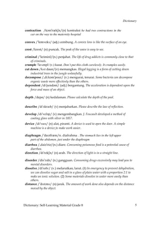 Dictionary


 contraction /j?ms!qzkRm/(n) kontraksi he had two contractions in the
     car on the way to the maternity hospital

 convex /»kÅnveks/ (adj.) cembung. A convex lens is like the surface of an eye.

 crest /krest/ (n) puncak. The peak of the wave is easy to see.

 criminal /»kriminl/(n.) penjahat. The life of drug addicts is commonly close to that
     of criminals.
 crumple /»kr√mpl/ (v.) kusut. Don’t put this cloth carelessly. It crumples easily.
 cut down /k√t daun/(v) memangkas. Illegal logging is a form of cutting down
     industrial trees in the jungle unlawfully.
 decompose /,di:k´m»pouz/ (v.) mengurai, terurai. Some bacteria can decompose
     organic waste more effectively than the others.
 dependent /dI»pend´nt/ (adj.) bergantung. The acceleration is dependent upon the
     force and mass of an object.

 depth /depP/ (n) kedalaman. Please calculate the depth of the pool.


 describe /dI»skraIb/ (v) menjabarkan. Please describe the law of reflection.

 develop /dI»vel´p/ (v) mengembangkan. J. Foucault developed a method of
    coating glass with silver in 1857.
 device /dI»vaIs/ (n) alat, piranti. A device is used to open the door. A simple
    machine is a device to make work easier.

 diaphragm /»daI´frQm/n. diafrahma . The stomach lies in the left upper
     part of the abdomen, just under the diaphragm
 diarrhea /,dai´»ri´/(n.) diare. Consuming poisonous food is a potential cause of
     diarrhea.
 direction /dI»rekSn/ (n) arah. The direction of light is in a straight line.

 disorder /dis»ç˘d´/ (n.) gangguan. Consuming drugs excessively may lead you to
     mental disorders.
 dissolve /di»s´lv/ (v.) melarutkan, larut. (1) In emergency to prevent dehydration,
     we can dissolve sugar and salt in a glass of plain water with a proportion 2:1 to
     make an ionic solution. (2) Some materials dissolve in water more easily than
     others.
 distance /»dIst´ns/ (n) jarak. The amount of work done also depends on the distance
     moved by the object.




Dictionary: Self-Learning Material Grade 8                                               5
 