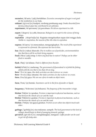 Dictionary


 excessive /ik»sesiv/ (adj.) berlebihan. Excessive consumption of sugar is not good
     for the metabolism in our body.
 exhaust /ig»zç˘st/(n.) knalpot, cerobong pembuang asap. Smoke discarded from
     factory exhaust pipes has contributed to air pollution.
 experiment /Ik»sperIm´nt/ (n) percobaan. He did an experiment in a lab.

 expert /»eksp´:t/ (n.) ahli, ilmuwan. Biologist is an expert in the science of living
     things.
 expiration /ejro?!qdiRm/(n) Kegiatan mengeluarkan napas dari rongga dada.
     Unlike in inspiration, the muscles of the ribs relax in expiration

 express /Ik»spres/ (v) menyatakan, mengungkapkan. The result of the experiment
    is expressed in a formula. She expresses her love to him.
 fear /fi´/(v.) takut, khawatir. Due to reckless use of pesticides, environmentalists
     fear that there will be no birds living anymore.
 fixed /fIkst/ (adj.) tetap. Is there any fixed law in nature? Pulleys can be either
     fixed or movable.

 flash /flQS/ (n) kilatan. Flash is different from thunder.

 forbid/f´»bid/(v.) melarang. The government of Queensland is to forbid the fishing
     of fish with the size that is less than 10 cm long.
 force / fç:s/ (n.) gaya. Our daily activities are due to forces we create.
 force / fç:s/(n.) daya, kekuatan. Our daily activities are due to forces we create.
 force /fç˘s/(n) gaya. We can use a force to make an object move.

 form /fç˘m/ (n) bentuk. Sweeteners can be in the form of powder or liquid.


 frequency /»fri˘kw´nsi/ (n) frekuensi. The frequency of the transmitter is high.

 friction /»frikS´n/ (n.) gesekan. Friction is important in physical mechanisms, such as
      that between the wheels of a car and the road.
 friction /»frikS´n/(n.) gesekan. Friction is important in physical mechanisms, such as
      that between the wheels of a car and the road.
 friction /»frIkSn/ (n) (gaya) gesekan. Friction occurs when two objects touch each
      other.

 garbage /»gA˘bidZ/(n.) sisa makanan, sampah. The local government at the level of
     villages should begin to think of managing domestic garbage.
 get rid of /get rid ´v/(v.) menghilangkan, mengusir. Coffee powder can be used
     to get rid off stinky odor.


Dictionary: Self-Learning Material Grade 8                                                 7
 