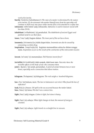 Dictionary


     work of its inertia.
 Inertia /i»n´˘S´/(n.) kelembaman.(1) The state of a matter is determined by the nature
     of its inertia. (2) An astronaut who pushes himself away from his spaceship will
     continue to drift away into space under inertia if he is not attached to a safety line.
 infrasonic /Infr´»sÅnIk/ (adj.) infrasonik. Infrasonic is used to measure sound with
     less than 20 Hz.
 inhabitant /In»hQbIt´nt/ (n) penduduk. The inhabitants of ancient Egypt used
    polished metal to see their faces.
 inner /»In´/ (adj.) bagian dalam. The inner part of the ear has a drum.

 insomnia /in»sçmni´/(n.) tidak dapat tidur. Insomnia can also be caused by
     consuming a certain drug.
 inspiration /InspI»reISn/(n) kegiatan memasukkan udara ke dalam rongga
     dada. Inspiration occurs as the result of the contraction of the intercostals muscles


 invent /In»vent/ (v) menemukan. Did Newton invent force?

 invisible/in»viz´bl/(adj.) tidak nampak, tidak kasat mata. Narcotics have the
     invisible effects on the body of one who consumes them.
 joint / dZçInt / (n) sendi, persendian. A point of contact between two or more
     bones, especially such a connection that allows motion.


 kilogram /»kIl´grQm/ (n) kilogram. The rock weighs a hundred kilograms.


 law /lç˘/ (n) hukum, teori. The law in Indonesia is not strict. Who found the law of
    reflection?
 leak/li:k/(v.) bocor. Oil spill in the sea occurred because the tanker leaked.
 lens /lenz/ (n) lensa. We don’t see a convex lens.

 light /laIt/ (adj.) ringan. Cotton is light, but stone is heavy.


 light /laIt/ (n) cahaya. When light changes to heat, the amount of energy is
     constant.


 light /laIt/ (n) cahaya. Light travels in a straight line in vacuum.




Dictionary: Self-Learning Material Grade 8                                                     9
 