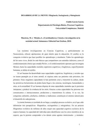 1
DESARROLLO DE LA MENTE: Filogénesis, Sociogénesis y Ontogénesis
Emilio García García
Departamento de Psicología Básica. Procesos Cognitivos.
Universidad Complutense. Madrid
Maceiras, M. y Méndez, L. (Coordinadores). Ciencia e investigación en la
sociedad actual. Salamanca: Editorial San Esteban, 2010.
Las recientes investigaciones en Ciencias Cognitivas, y particularmente en
Neurociencia, ofrecen aportaciones de gran interés para la educación. El cerebro es la
conquista evolutiva que hace posibles los aprendizajes y enseñanza. Todos los aprendizajes
de los seres vivos, desde los más básicos que compartimos con animales inferiores, como el
condicionamiento clásico que estudió Pavlov, o el condicionamiento operante que investigara
Skinner, hasta las capacidades mentales superiores cognitivas y lingüísticas, específicamente
humanas, se deben al cerebro.
El ser humano ha desarrollado unas capacidades cognitivas, lingüísticas y sociales que
no tienen parangón en el reino animal, ni siquiera entre sus parientes más próximos, los
primates. Estas singulares capacidades le han permitido crear y transmitir la cultura, desde
las primitivas herramientas de piedra hasta llegar a las ciencias, tecnologías, humanidades y
artes, en la actualidad. El ser humano dispone de unas capacidades mentales que le permiten
interpretar y predecir la conducta de los otros. Gracias a estas capacidades las personas nos
comunicamos e interaccionamos, producimos y transmitimos la cultura. A su vez, las
conquistas culturales, artefactos, símbolos y tradiciones, constituyen el entorno natural para
el desarrollo de cada persona.
La mente humana es resultado de un largo y complejo proceso evolutivo, en el que cabe
diferenciar tres perspectivas: filogenética, sociogenética y ontogenética. En un proceso
filogenético evolutivo de millones de años surgió una capacidad cognitiva exclusiva de la
especie humana: la capacidad del individuo para identificarse con los otros miembros de su
especie, que le permite comprender a los demás como agentes intencionales y mentales:
 