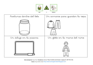 Aceitunas dentro del bote                                  Un armario para guardar la ropa




Un dibujo en la pizarra                                        Un globo en la mano del niño




            Autor pictogramas: Sergio Palao Procedencia: ARASAAC http://catedu.es/arasaac/ Licencia: CC   (BY-NC-SA)
                           Autora: Amaya Padilla Collado http://www.samogaenclase.blogspot.com
 