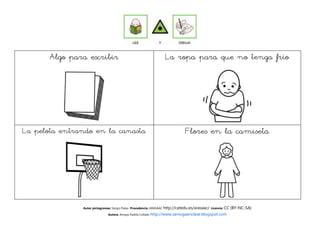 Algo para escribir                                         La ropa para que no tenga frío




La pelota entrando en la canasta                                              Flores en la camiseta




               Autor pictogramas: Sergio Palao Procedencia: ARASAAC http://catedu.es/arasaac/ Licencia: CC   (BY-NC-SA)
                              Autora: Amaya Padilla Collado http://www.samogaenclase.blogspot.com
 