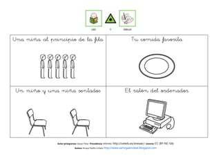 Una niña al principio de la fila                                                 Tu comida favorita




 Un niño y una niña sentados                                                El ratón del ordenador




               Autor pictogramas: Sergio Palao Procedencia: ARASAAC http://catedu.es/arasaac/ Licencia: CC   (BY-NC-SA)
                              Autora: Amaya Padilla Collado http://www.samogaenclase.blogspot.com
 