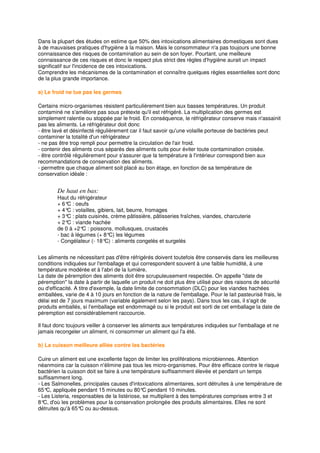 Dans la plupart des études on estime que 50% des intoxications alimentaires domestiques sont dues
à de mauvaises pratiques d'hygiène à la maison. Mais le consommateur n'a pas toujours une bonne
connaissance des risques de contamination au sein de son foyer. Pourtant, une meilleure
connaissance de ces risques et donc le respect plus strict des règles d'hygiène aurait un impact
significatif sur l'incidence de ces intoxications.
Comprendre les mécanismes de la contamination et connaître quelques règles essentielles sont donc
de la plus grande importance.

a) Le froid ne tue pas les germes

Certains micro-organismes résistent particulièrement bien aux basses températures. Un produit
contaminé ne s'améliore pas sous prétexte qu'il est réfrigéré. La multiplication des germes est
simplement ralentie ou stoppée par le froid. En conséquence, le réfrigérateur conserve mais n'assainit
pas les aliments. Le réfrigérateur doit donc
- être lavé et désinfecté régulièrement car il faut savoir qu'une volaille porteuse de bactéries peut
contaminer la totalité d'un réfrigérateur
- ne pas être trop rempli pour permettre la circulation de l'air froid.
- contenir des aliments crus séparés des aliments cuits pour éviter toute contamination croisée.
- être contrôlé régulièrement pour s'assurer que la température à l'intérieur correspond bien aux
recommandations de conservation des aliments.
- permettre que chaque aliment soit placé au bon étage, en fonction de sa température de
conservation idéale :


        De haut en bas:
        Haut du réfrigérateur
        + 6° : oeufs
            C
        + 4° : volailles, gibiers, lait, beurre, fromages
            C
        + 3° : plats cuisinés, crème pâtissière, pâtisseries fraîches, viandes, charcuterie
            C
        + 2° : viande hachée
            C
        de 0 à +2° : poissons, mollusques, crustacés
                   C
        - bac à légumes (+ 8°C) les légumes
        - Congélateur (- 18° : aliments congelés et surgelés
                             C)


Les aliments ne nécessitant pas d'être réfrigérés doivent toutefois être conservés dans les meilleures
conditions indiquées sur l'emballage et qui correspondent souvent à une faible humidité, à une
température modérée et à l'abri de la lumière.
La date de péremption des aliments doit être scrupuleusement respectée. On appelle "date de
péremption" la date à partir de laquelle un produit ne doit plus être utilisé pour des raisons de sécurité
ou d'efficacité. A titre d'exemple, la date limite de consommation (DLC) pour les viandes hachées
emballées, varie de 4 à 10 jours en fonction de la nature de l'emballage. Pour le lait pasteurisé frais, le
délai est de 7 jours maximum (variable également selon les pays). Dans tous les cas, il s'agit de
produits emballés, si l'emballage est endommagé ou si le produit est sorti de cet emballage la date de
péremption est considérablement raccourcie.

Il faut donc toujours veiller à conserver les aliments aux températures indiquées sur l'emballage et ne
jamais recongeler un aliment, ni consommer un aliment qui l'a été.

b) La cuisson meilleure alliée contre les bactéries

Cuire un aliment est une excellente façon de limiter les proliférations microbiennes. Attention
néanmoins car la cuisson n'élimine pas tous les micro-organismes. Pour être efficace contre le risque
bactérien la cuisson doit se faire à une température suffisamment élevée et pendant un temps
suffisamment long.
- Les Salmonelles, principales causes d'intoxications alimentaires, sont détruites à une température de
65° appliquée pendant 15 minutes ou 80°C pendant 10 minutes.
    C,
- Les Listeria, responsables de la listériose, se multiplient à des températures comprises entre 3 et
8° d'où les problèmes pour la conservation prolongée des produits alimentaires. Elles ne sont
   C,
détruites qu'à 65° ou au-dessus.
                   C
 