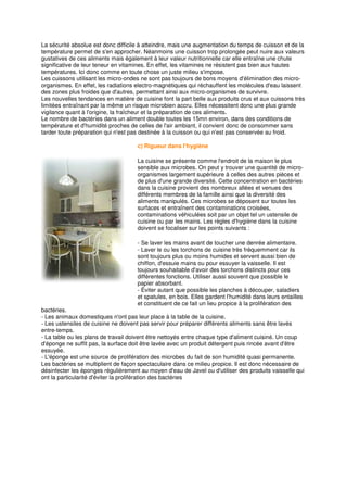 La sécurité absolue est donc difficile à atteindre, mais une augmentation du temps de cuisson et de la
température permet de s'en approcher. Néanmoins une cuisson trop prolongée peut nuire aux valeurs
gustatives de ces aliments mais également à leur valeur nutritionnelle car elle entraîne une chute
significative de leur teneur en vitamines. En effet, les vitamines ne résistent pas bien aux hautes
températures. Ici donc comme en toute chose un juste milieu s'impose.
Les cuissons utilisant les micro-ondes ne sont pas toujours de bons moyens d'élimination des micro-
organismes. En effet, les radiations electro-magnétiques qui réchauffent les molécules d'eau laissent
des zones plus froides que d'autres, permettant ainsi aux micro-organismes de survivre.
Les nouvelles tendances en matière de cuisine font la part belle aux produits crus et aux cuissons très
limitées entraînant par la même un risque microbien accru. Elles nécessitent donc une plus grande
vigilance quant à l'origine, la fraîcheur et la préparation de ces aliments.
Le nombre de bactéries dans un aliment double toutes les 15mn environ, dans des conditions de
température et d'humidité proches de celles de l'air ambiant, il convient donc de consommer sans
tarder toute préparation qui n'est pas destinée à la cuisson ou qui n'est pas conservée au froid.

                                     c) Rigueur dans l'hygiène

                                     La cuisine se présente comme l'endroit de la maison le plus
                                     sensible aux microbes. On peut y trouver une quantité de micro-
                                     organismes largement supérieure à celles des autres pièces et
                                     de plus d'une grande diversité. Cette concentration en bactéries
                                     dans la cuisine provient des nombreux allées et venues des
                                     différents membres de la famille ainsi que la diversité des
                                     aliments manipulés. Ces microbes se déposent sur toutes les
                                     surfaces et entraînent des contaminations croisées,
                                     contaminations véhiculées soit par un objet tel un ustensile de
                                     cuisine ou par les mains. Les règles d'hygiène dans la cuisine
                                     doivent se focaliser sur les points suivants :

                                     - Se laver les mains avant de toucher une denrée alimentaire.
                                     - Laver le ou les torchons de cuisine très fréquemment car ils
                                     sont toujours plus ou moins humides et servent aussi bien de
                                     chiffon, d'essuie mains ou pour essuyer la vaisselle. Il est
                                     toujours souhaitable d'avoir des torchons distincts pour ces
                                     différentes fonctions. Utiliser aussi souvent que possible le
                                     papier absorbant.
                                     - Éviter autant que possible les planches à découper, saladiers
                                     et spatules, en bois. Elles gardent l'humidité dans leurs entailles
                                     et constituent de ce fait un lieu propice à la prolifération des
bactéries.
- Les animaux domestiques n'ont pas leur place à la table de la cuisine.
- Les ustensiles de cuisine ne doivent pas servir pour préparer différents aliments sans être lavés
entre-temps.
- La table ou les plans de travail doivent être nettoyés entre chaque type d'aliment cuisiné. Un coup
d'éponge ne suffit pas, la surface doit être lavée avec un produit détergent puis rincée avant d'être
essuyée.
- L'éponge est une source de prolifération des microbes du fait de son humidité quasi permanente.
Les bactéries se multiplient de façon spectaculaire dans ce milieu propice. Il est donc nécessaire de
désinfecter les éponges régulièrement au moyen d'eau de Javel ou d'utiliser des produits vaisselle qui
ont la particularité d'éviter la prolifération des bactéries
 
