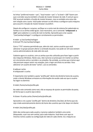 2                               Módulo 3 – SAMBA
                                  Carlos Melo

As linhas "preferred master = yes", "local master = yes" e "os level = 100" fazem com
que o servidor assuma também a função de master browser da rede. É comum que o
PDC acumule também a função de master browser, mas na verdade uma coisa não
tem relação com a outra. Você pode remover as três linhas e configurar outra máquina
para assumir a função de master browser se preferir.

Depois de configurar o arquivo, verifique se a conta root do sistema foi cadastrada no
Samba e se as senhas estão iguais. Caso necessário, use o comando "smbpasswd -a
root" para cadastrar o a conta de root no Samba. Aproveite para criar a pasta
"/var/samba/netlogon" e configurar corretamente as permissões:

# mkdir -p /var/samba/netlogon
# chmod 775 /var/samba/netlogon

Com o "775" estamos permitindo que, além do root, outros usuários que você
adicionar no grupo possam alterar o conteúdo da pasta. Isso pode ser útil caso existam
outros administradores de rede além de você.

Cadastre agora os usuários, com as senhas que eles utilizarão para fazer logon a partir
das máquinas Windows. Neste caso, não é preciso se preocupar em manter as senhas
em sincronismo entre o servidor e as estações. Na verdade, as contas que criamos aqui
não precisam sequer existir nas estações, pois o login será feito no servidor. Para
adicionar um usuário de teste "carlos", use os comandos:

# adduser carlos
# smbpasswd -a carlos

É importante criar também a pasta "profile.pds" dentro do diretório home do usuário,
onde o cliente Windows armazena as informações da sessão cada vez que o usuário
faz logon no domínio:

# mkdir /home/carlos/profile.pds

Ao rodar este comando como root, não se esqueça de ajustar as permissões da pasta,
de forma que o usuário seja o dono:

# chown -R carlos.carlos /home/carlos/profile.pds

Aproveite e crie a pasta "profile.pds" dentro do diretório /etc/skel, de forma que ela
seja criada automaticamente dentro do home dos usuários que criar daqui em diante:

# mkdir /etc/skel/profile.pds

Além das contas para cada usuário, é preciso cadastrar também uma conta
(bloqueada, e por isso sem senha), para cada máquina. Você deve usar aqui os
mesmos nomes usados na configuração de rede em cada cliente. Se a máquina se
 