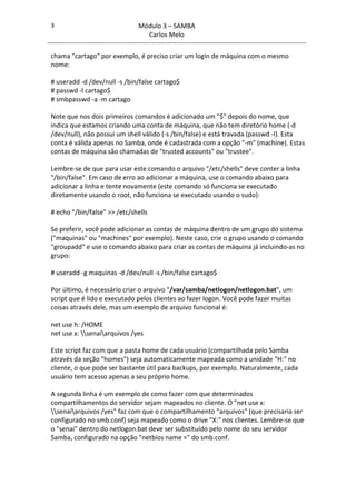 3                             Módulo 3 – SAMBA
                                Carlos Melo

chama "cartago" por exemplo, é preciso criar um login de máquina com o mesmo
nome:

# useradd -d /dev/null -s /bin/false cartago$
# passwd -l cartago$
# smbpasswd -a -m cartago

Note que nos dois primeiros comandos é adicionado um "$" depois do nome, que
indica que estamos criando uma conta de máquina, que não tem diretório home (-d
/dev/null), não possui um shell válido (-s /bin/false) e está travada (passwd -l). Esta
conta é válida apenas no Samba, onde é cadastrada com a opção "-m" (machine). Estas
contas de máquina são chamadas de "trusted accounts" ou "trustee".

Lembre-se de que para usar este comando o arquivo "/etc/shells" deve conter a linha
"/bin/false". Em caso de erro ao adicionar a máquina, use o comando abaixo para
adicionar a linha e tente novamente (este comando só funciona se executado
diretamente usando o root, não funciona se executado usando o sudo):

# echo "/bin/false" >> /etc/shells

Se preferir, você pode adicionar as contas de máquina dentro de um grupo do sistema
("maquinas" ou "machines" por exemplo). Neste caso, crie o grupo usando o comando
"groupadd" e use o comando abaixo para criar as contas de máquina já incluindo-as no
grupo:

# useradd -g maquinas -d /dev/null -s /bin/false cartago$

Por último, é necessário criar o arquivo "/var/samba/netlogon/netlogon.bat", um
script que é lido e executado pelos clientes ao fazer logon. Você pode fazer muitas
coisas através dele, mas um exemplo de arquivo funcional é:

net use h: /HOME
net use x: senaiarquivos /yes

Este script faz com que a pasta home de cada usuário (compartilhada pelo Samba
através da seção "homes") seja automaticamente mapeada como a unidade "H:" no
cliente, o que pode ser bastante útil para backups, por exemplo. Naturalmente, cada
usuário tem acesso apenas a seu próprio home.

A segunda linha é um exemplo de como fazer com que determinados
compartilhamentos do servidor sejam mapeados no cliente. O "net use x:
senaiarquivos /yes" faz com que o compartilhamento "arquivos" (que precisaria ser
configurado no smb.conf) seja mapeado como o drive "X:" nos clientes. Lembre-se que
o "senai" dentro do netlogon.bat deve ser substituído pelo nome do seu servidor
Samba, configurado na opção "netbios name =" do smb.conf.
 