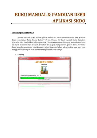 BUKU MANUAL & PANDUAN USER
                 APLIKASI SKDO

Tentang Aplikasi SKDO 1.0

       Sistem Aplikasi SKDO adalah aplikasi sederhan untuk membantu tim Raw Material
                                            sederhana
dalam pembuatan Surat Kuasa Delivery Order. Dimana terdapat masalah yaitu kesulitan
pencarian data dan bahkan kehilangan data. Diharapkan dengan dukungan aplikasi sederhan
                                                                                   sederhana
ini dapat meminimalisir masalah tersebut dan dapat mempercepat proses kerja, terutama
dalam konteks pembuatan Surat Kuasa tersebut. Sistem ini belum ada sekuritas, level user yang
menggunakan. mungkin akan ditambahkan pada versi berikutnya.

   1. Loading
 