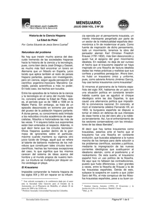 __________________________________________________________________________________________________
Sociedad Julio Garavito Página Nº 1 de 6
MENSUARIO
JULIO 2009 VOL. 2 Nº 20
Historia de la Ciencia Hispana
La Edad de Plata
1
Por: Carlos Eduardo de Jesús Sierra Cuartas
2
Naturaleza del problema
No hay que insistir mucho acerca del des-
cuido tremendo de las sociedades hispanas
hacia la historia de la ciencia y la tecnología,
pues, como bien decía José Ortega y Gasset,
es mucho más fácil encontrar un torero en
Alemania que un filósofo en España, juicio
lúcido que aplica también al resto de países
hispano parlantes, países con investigación,
pero sin ciencia, según aguda percepción del
científico argentino-mexicano Marcelino Ce-
reijido, países acientíficos a más no poder.
En todo caso, los hechos son tozudos.
Entre los episodios de la historia de la ciencia
y la tecnología en el seno del mundo hispa-
no, conviene señalar la Edad de Plata, esto
es, el período que va de 1868 a 1936 en la
Madre Patria. Sin embargo, se trata de un
episodio desconocido en extremo por parte
del grueso de la población hispano parlante.
A duras penas, su conocimiento está limitado
a los reducidos círculos académicos de espe-
cialistas, filósofos e historiadores las más de
las veces. Y ni siquiera todos sus exponentes
están bien enterados al respecto. Además, ni
qué decir tiene que los círculos tecnocien-
tíficos hispanos quedan dentro de la gran
masa de ignorantes sobre el particular,
máxime cuando mantiene su vigencia otro
juicio lúcido de Ortega, aquél que se refiere
al talante de bárbaros modernos de los indi-
viduos que constituyen tales círculos tecno-
científicos, hechas las honrosas excepciones
del caso, lo que significa que los mismos
carecen del sistema de ideas acerca del
hombre y el mundo propios de nuestro tiem-
po. La incultura se multiplica por doquier co-
mo verdolaga en playa.
El Krausismo
Imposible comprender la historia hispana de
los siglos XIX y XX sin reparar en la influen-
1
Este artículo acompaña a la conferencia dada por el autor
ante la Sociedad Julio Garavito para el Estudio de la
Astronomía, en el Planetario de Medellín, el sábado 28 de
marzo de 2009 a las 10:00 a.m.
2
Profesor Asociado, Universidad Nacional de Colombia.
cia ejercida por el pensamiento krausista, un
intento interesante pergeñado por parte de
un sector de la intelectualidad española deci-
monónica a fin de modernizar el país. Como
fuente de inspiración de dicho pensamiento,
todo un movimiento, tenemos la obra del
pensador alemán Karl Christian Friedrich
Krause (1781-1832), más bien desconocido y
quien fue el epígono del gran movimiento
idealista. En realidad, no deja de ser curioso
el hecho que el krausismo español se haya
inspirado en una filosofía de factura idealista
dadas las metas prácticas y realistas que sus
corifeos y prosélitos perseguían. Ahora bien,
no hubo un krausismo único y uniforme,
pues, como advierte Antonio Jiménez García,
hay casi tantos krausismos como krausistas
3
.
Si miramos el panorama de la historia espa-
ñola del siglo XIX, hablamos de un país con
una situación política en constante tensión
habida cuenta que se agudizó el choque
ideológico entre las dos Españas, lo que
causó una alternancia política que imposibi-
litó la convivencia nacional. En concreto, al
morir el tristemente célebre Fernando VII, en
1833, la burguesía española se dispuso a
tomar el relevo en defensa de sus intereses
de clase frente a los del clero alto y la noble-
za terrateniente. Así, fue el enfrentamiento de
los sectores conservadores con los introduc-
tores de las ideas liberales
4
.
Al decir que hay tantos krausismos como
krausistas, estamos ante el hecho que el
krausismo fue una filosofía en constante
evolución, que buscaba adaptarse a la nueva
marcha de los tiempos para darle solución a
los problemas científicos, sociales y políticos,
mediante la impregnación de las nuevas
corrientes ideológicas que sustituyeron al
idealismo alemán, como el positivismo y el
neokantismo. De esta suerte, el krausismo
español hizo un uso político de la filosofía.
De aquí que no faltasen las contradicciones,
puesto que hubo diferencias, y bien grandes
a veces, entre la filosofía de Krause y la de
los krausistas españoles. Detrás de esto,
subyace la sospecha en cuanto a que Julián
Sanz del Río, el más conspicuo de los filóso-
fos krausistas españoles, pese a su buen co-
3
Jiménez García, Antonio. (1992). El Krausismo y la
Institución Libre de Enseñanza. Madrid: Cincel.
4
Ibíd., p. 30.
 