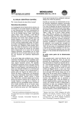 __________________________________________________________________________________________________
Sociedad Julio Garavito Página Nº 1 de 5
MENSUARIO
NOVIEMBRE 2009 VOL. 2 Nº 24
EL EXILIO CIENTÍFICO ESPAÑOL1
Por: Carlos Eduardo de Jesús Sierra Cuartas
2
Naturaleza del problema
La investigación de la historia de la ciencia y la
tecnología en el mundo hispano ha dado lugar
a unos descubrimientos harto interesantes en
las últimas décadas, con nombres propios co-
mo los de Nicolás García Tapia, José María
López Piñero, Elías Trabulse y José Manuel
Sánchez Ron, entre otros. Empero, sus descu-
brimientos han tenido mejor acogida fuera del
ámbito hispano, como cosa rara. Es decir, los
propios hispanos ni se dan por enterados, sal-
vo por minorías intelectuales cultas. No impor-
ta si tales investigadores hablan de sus descu-
brimientos con megáfono hasta quedar afóni-
cos, casi nadie los escucha, lo que equivale a
decir que la historia de marras es una pobre
dama vergonzante en el seno de los países
hispano parlantes, enemistados con el modo
científico de ver el mundo como los que más.
Es una situación de auténtica depravación
cultural.
A tal punto llega este problema que, incluso,
creencias infundadas, que han quedado supe-
radas hace rato merced a la investigación rigu-
rosa, siguen haciendo carrera. Por ejemplo,
afirmaciones gratuitas como la de que Santia-
go Ramón y Cajal es el único científico que ha
dado el mundo hispano, cual resonancia de un
juicio muy atrevido emitido en su momento por
José Ortega y Gasset, con la consecuente in-
justicia para con figuras de relieve como Je-
rónimo de Ayanz y Beaumont, los Novatores,
Jorge Juan y Santacilia, Isaac Peral y Caballe-
ro, Ignacio Bolívar, Severo Ochoa, y otros
más. Ahora bien, conviene aclarar que la exis-
tencia de buenos cultores de la ciencia en el
mundo hispano, a lo largo de su historia, no
significa que sus sociedades hayan incorpora-
do el modo científico de ver el mundo, pues,
esto sería como afirmar que un país es rico
por el hecho de contar con 1000 magnates a
1
Texto de la conferencia dictada por el autor en la
Sociedad Julio Garavito el sábado 12 de septiembre
de 2009
2
Profesor Asociado, Universidad Nacional de
Colombia.
la par que el grueso de su población está por
debajo del umbral de pobreza.
Cuando se ausculta con detenimiento el exi-
lio científico republicano español, provocado
por la infausta Guerra Incivil Española, salta
a la vista la pléyade de figuras científicas de
reconocimiento internacional que había logra-
do producir España durante la llamada Edad
de Plata, esto es, el lapso comprendido entre
1868 y 1936. Por lo pronto, baste señalar
que, hacia México, gracias a la iniciativa de
Lázaro Cárdenas, Presidente de la República
a la sazón, confluyeron unos 1700 científicos
y técnicos de alto nivel, quienes contribuye-
ron de forma significativa al aumento del nivel
científico, académico e industrial de su país
de adopción, como quedó bien recogido en
un artículo de la revista Selecciones del año
1942. Así las cosas, la investigación detenida
y rigurosa es el mejor antídoto a fin de no in-
currir en afirmaciones gratuitas que tan sólo
reflejan lo más sórdido del temperamento his-
pano.
El exilio como parte de la idiosincrasia
hispana
Con sobrada razón, José Lluís Barona, de la
Universidad de Valencia, hace ver que los
procesos de modernización y secularización
han provocado en España la secuela del exi-
lio
3
. Para percatarnos de ello, sólo pensemos
en unos cuantos ejemplos: la expulsión de
los judíos y, luego, la de los moros; el exilio
sufrido por Miguel Servet y Juan Luis Vives
en el siglo XVI; las peripecias de los Novato-
res en el siglo XVII; las de Jorge Juan en el
siglo XVIII; las de Isaac Peral y Caballero en
el siglo XIX; y la expulsión de los jesuitas de
los dominios españoles en 1767. Y quedan
muchos más ejemplos que no alcanzan a
quedar recogidos aquí, tanto de España co-
mo de Hispanoamérica, puesto que esta “de-
voción” por mandar al exilio a intelectuales y
científicos ha sido una verdadera fiebre en
ambas orillas del Atlántico. En general, los
exilios han implicado la descapitalización cul-
tural de España y otros países hispanos, por
3
Barona, José Lluís. (1999). Imágenes del exilio
científico. En Lafuente, Antonio y Saraiva, Tiago
(eds.). Imágenes de la ciencia en la España
contemporánea (pp. 89-99). Madrid: Fundación
Arte y Tecnología y Fundación Telefónica.
 