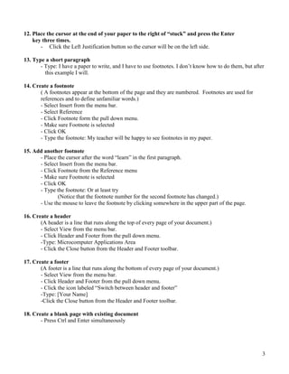 3
12. Place the cursor at the end of your paper to the right of “stuck” and press the Enter
key three times.
- Click the Left Justification button so the cursor will be on the left side.
13. Type a short paragraph
- Type: I have a paper to write, and I have to use footnotes. I don’t know how to do them, but after
this example I will.
14. Create a footnote
( A footnotes appear at the bottom of the page and they are numbered. Footnotes are used for
references and to define unfamiliar words.)
- Select Insert from the menu bar.
- Select Reference
- Click Footnote form the pull down menu.
- Make sure Footnote is selected
- Click OK
- Type the footnote: My teacher will be happy to see footnotes in my paper.
15. Add another footnote
- Place the cursor after the word “learn” in the first paragraph.
- Select Insert from the menu bar.
- Click Footnote from the Reference menu
- Make sure Footnote is selected
- Click OK
- Type the footnote: Or at least try
(Notice that the footnote number for the second footnote has changed.)
- Use the mouse to leave the footnote by clicking somewhere in the upper part of the page.
16. Create a header
(A header is a line that runs along the top of every page of your document.)
- Select View from the menu bar.
- Click Header and Footer from the pull down menu.
-Type: Microcomputer Applications Area
- Click the Close button from the Header and Footer toolbar.
17. Create a footer
(A footer is a line that runs along the bottom of every page of your document.)
- Select View from the menu bar.
- Click Header and Footer from the pull down menu.
- Click the icon labeled “Switch between header and footer”
-Type: [Your Name]
-Click the Close button from the Header and Footer toolbar.
18. Create a blank page with existing document
- Press Ctrl and Enter simultaneously
 