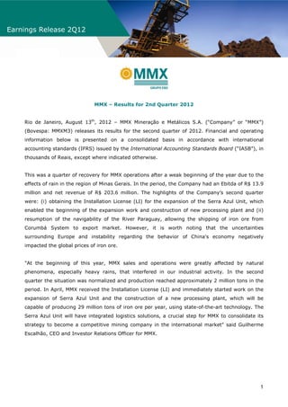 Earnings Release 2Q12




                                 MMX – Results for 2nd Quarter 2012


    Rio de Janeiro, August 13th, 2012 – MMX Mineração e Metálicos S.A. (“Company” or “MMX”)
    (Bovespa: MMXM3) releases its results for the second quarter of 2012. Financial and operating
    information below is presented on a consolidated basis in accordance with international
    accounting standards (IFRS) issued by the International Accounting Standards Board (“IASB”), in
    thousands of Reais, except where indicated otherwise.


    This was a quarter of recovery for MMX operations after a weak beginning of the year due to the
    effects of rain in the region of Minas Gerais. In the period, the Company had an Ebitda of R$ 13.9
    million and net revenue of R$ 203.6 million. The highlights of the Company’s second quarter
    were: (i) obtaining the Installation License (LI) for the expansion of the Serra Azul Unit, which
    enabled the beginning of the expansion work and construction of new processing plant and (ii)
    resumption of the navigability of the River Paraguay, allowing the shipping of iron ore from
    Corumbá System to export market. However, it is worth noting that the uncertainties
    surrounding Europe and instability regarding the behavior of China's economy negatively
    impacted the global prices of iron ore.


    "At the beginning of this year, MMX sales and operations were greatly affected by natural
    phenomena, especially heavy rains, that interfered in our industrial activity. In the second
    quarter the situation was normalized and production reached approximately 2 million tons in the
    period. In April, MMX received the Installation License (LI) and immediately started work on the
    expansion of Serra Azul Unit and the construction of a new processing plant, which will be
    capable of producing 29 million tons of iron ore per year, using state-of-the-art technology. The
    Serra Azul Unit will have integrated logistics solutions, a crucial step for MMX to consolidate its
    strategy to become a competitive mining company in the international market" said Guilherme
    Escalhão, CEO and Investor Relations Officer for MMX.




                                                                                                     1
 