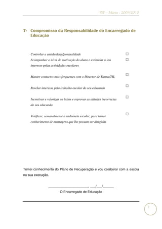 PEF – Mário - 2009/2010



7- Compromisso da Responsabilidade do Encarregado de
   Educação



    Controlar a assiduidade/pontualidade
    Acompanhar o nível de motivação do aluno e estimular o seu
    interesse pelas actividades escolares


    Manter contactos mais frequentes com o Director de Turma/TIL


    Revelar interesse pelo trabalho escolar do seu educando


    Incentivar e valorizar os êxitos e reprovar as atitudes incorrectas
    do seu educando


    Verificar, semanalmente a caderneta escolar, para tomar
    conhecimento de mensagens que lhe possam ser dirigidas




Tomei conhecimento do Plano de Recuperação e vou colaborar com a escola
na sua execução.


                 ______________________, ___/___/______
                          O Encarregado de Educação



                                                                                   7
 
