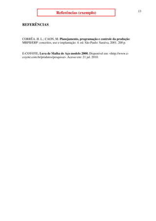 13
                         Referências (exemplo)

REFERÊNCIAS


CORRÊA. H. L.; CAON, M. Planejamento, programação e controle da produção:
MRPII/ERP: conceitos, uso e implantação. 4. ed. São Paulo: Saraiva, 2001. 200 p.


E-COYOTE. Luva de Malha de Aço modelo 2000. Disponível em: <http://www.e-
coyote.com.br/produtos/pesquisa>. Acesso em: 21 jul. 2010.
 