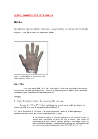 17



OUTROS INFORMAÇÕES NECESSÁRIAS


FIGURA:


Para adicionar figura no relatório é necessário colocar um título e a fonte de onde foi retirado
a figura e o ano. De acordo com o exemplo abaixo:




Figura 1: Luva de Malha de Aço modelo 2000
Fonte: Segurança online, 2011


CITAÇÔES:

              De acordo com a NBR 10529:2002, a citação é a “Menção de uma informação extraída
de outra fonte” ela pode ser direta que é a “Transcrição textual de parte da obra do autor consultado”
ou indireta “Texto baseado na obra do autor consultado”

Exemplos

1 – Citação direta (até três linhas) - devem estar contidas entre aspas:

        Segundo Sá (1995, p. 27): “[...] por meio da mesma ‘arte de conversação’ que abrange tão
extensa e significativa parte da nossa existência cotidiana [...]”

2 – Citação direta (mais de três linhas) – devem ser destacadas com recuo de 4 cm da margem
esquerda, com letra menor que a do texto utilizado e sem as aspas:

                          A teleconferência permite ao indivíduo participar de um encontro nacional ou
                          regional sem a necessidade de deixar seu local de origem. Tipos comuns de
                          teleconferência incluem o uso da televisão, telefone, e computador. Através de
                          áudio-conferência, utilizando a companhia local de telefone, um sinal de áudio pode
                          ser emitido em um salão de qualquer dimensão. (NICHOLS, 1993, p. 181).
 