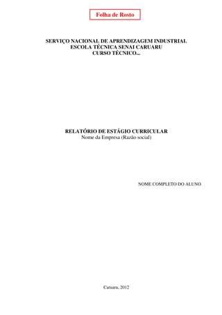 Folha de Rosto                          1




SERVIÇO NACIONAL DE APRENDIZAGEM INDUSTRIAL
        ESCOLA TÉCNICA SENAI CARUARU
              CURSO TÉCNICO...




     RELATÓRIO DE ESTÁGIO CURRICULAR
          Nome da Empresa (Razão social)




                                  NOME COMPLETO DO ALUNO




                  Caruaru, 2012
 