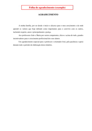 4
                     Folha de agradecimento (exemplo)

                                  AGRADECIMENTO




       A minha família, por ser desde o início o alicerce para o meu crescimento e de onde
aprendi os valores que hoje defendo como importantes para o convívio com os outros,
incluindo respeito, amor e principalmente a justiça.
       Aos professores João e Maria por serem competentes, éticos e acima de tudo, grandes
incentivadores para o crescimento profissional dos seus alunos.
       Um agradecimento especial para o professor e orientador José, pela paciência e apoio
durante todo o período de elaboração deste relatório.
 