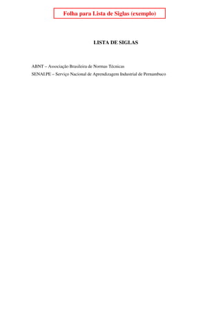 Folha para Lista de Siglas (exemplo)                   7




                               LISTA DE SIGLAS



ABNT – Associação Brasileira de Normas Técnicas
SENAI.PE – Serviço Nacional de Aprendizagem Industrial de Pernambuco
 